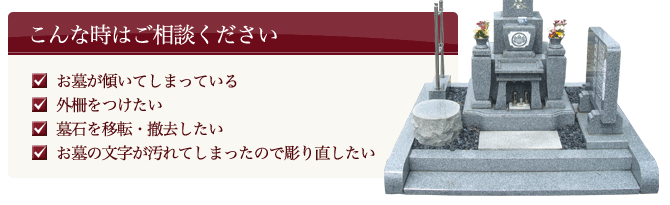 こんな時はご相談ください ●お墓が傾いてしまっている ●外柵をつけたい ●墓石を移転・撤去したい ●お墓の文字が汚れてしまったので彫り直したい